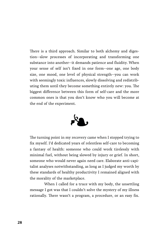 28  There is a third approach. Similar to both alchemy and diges- tion--slow processes of incorporating and transforming one substance into another-it demands patience and fluidity. When your sense of self isn’t fixed in one form--one age, one body size, one mood, one level of physical strength--you can work ‘with seemingly toxic influences, slowly dissolving and redistrib- uting them until they become something entirely new: you. The biggest difference between this form of self-care and the more common ones is that you don’t know who you will become at the end of the experiment.  Y  ‘The turning point in my recovery came when | stopped trying to fix myself. ’d dedicated years of relentless self-care to becoming, a fantasy of health: someone who could work tirelessly with minimal fuel, without being slowed by injury o grief. In short, someone who would never again need care. Elaborate anti-capi- talist analyses notwithstanding, as long as 1 judged my worth by these standards of healthy productivity I remained aligned with the morality of the marketplace.  When I called for a truce with my body, the unsettling message | got was that I couldn’t solve the mystery of my illness rationally. There was’t a program, a procedure, or an easy fix. 